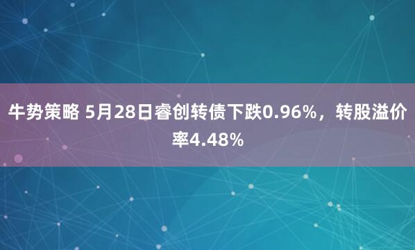 牛势策略 5月28日睿创转债下跌0.96%，转股溢价率4.48%