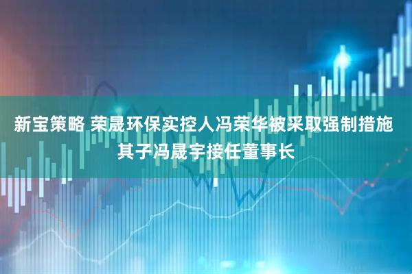新宝策略 荣晟环保实控人冯荣华被采取强制措施 其子冯晟宇接任董事长