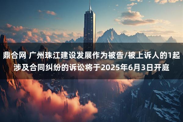 鼎合网 广州珠江建设发展作为被告/被上诉人的1起涉及合同纠纷的诉讼将于2025年6月3日开庭