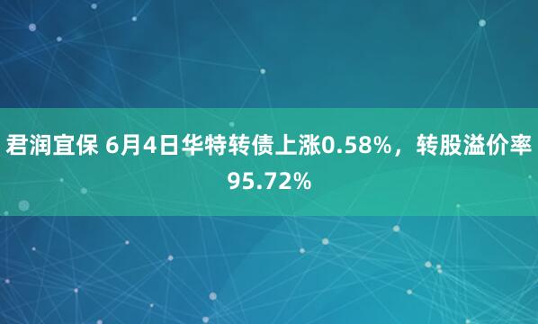 君润宜保 6月4日华特转债上涨0.58%，转股溢价率95.72%
