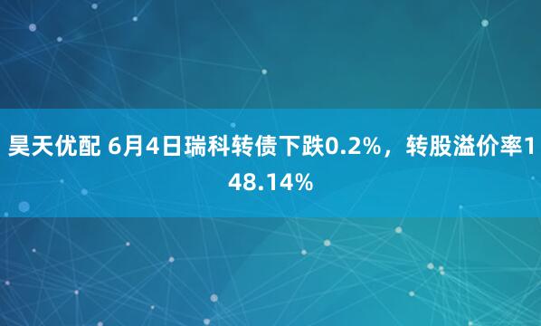 昊天优配 6月4日瑞科转债下跌0.2%，转股溢价率148.14%