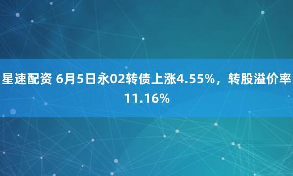 星速配资 6月5日永02转债上涨4.55%，转股溢价率11.16%
