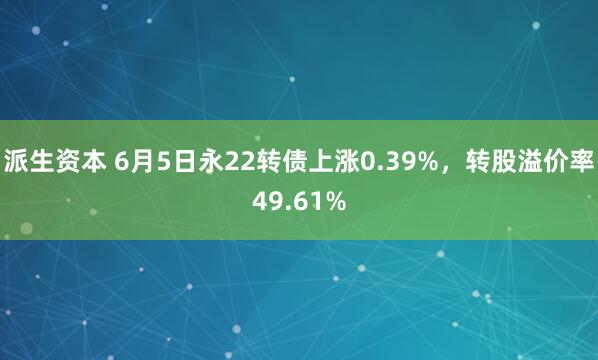 派生资本 6月5日永22转债上涨0.39%，转股溢价率49.61%