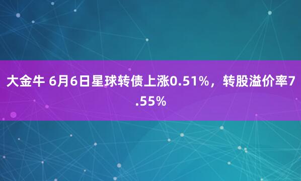 大金牛 6月6日星球转债上涨0.51%，转股溢价率7.55%