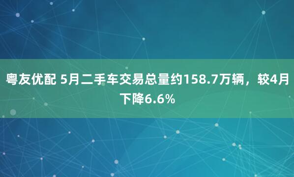 粤友优配 5月二手车交易总量约158.7万辆，较4月下降6.6%