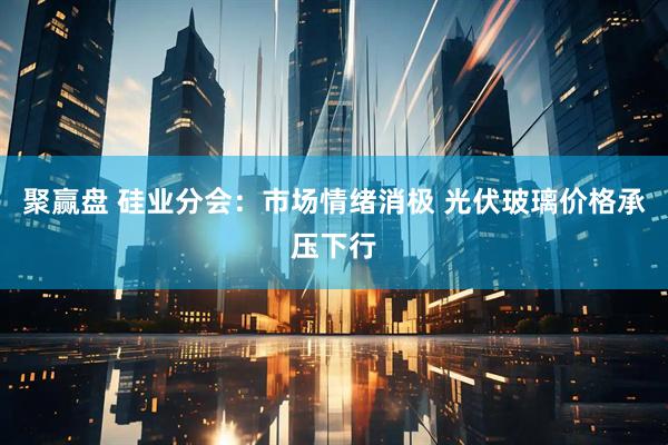 聚赢盘 硅业分会：市场情绪消极 光伏玻璃价格承压下行