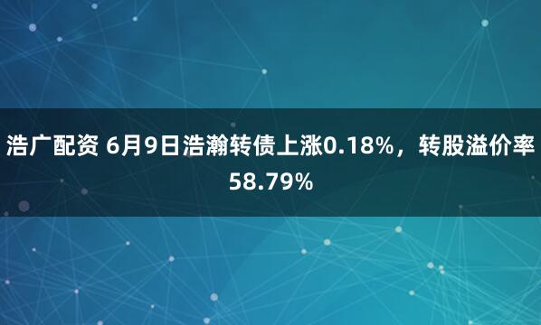 浩广配资 6月9日浩瀚转债上涨0.18%，转股溢价率58.79%