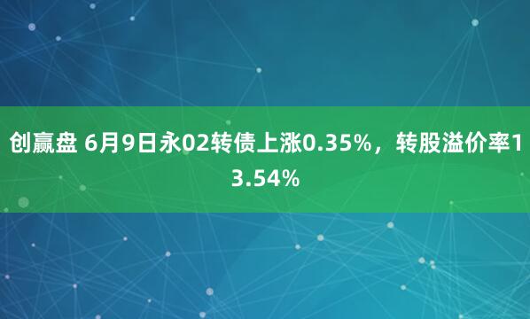 创赢盘 6月9日永02转债上涨0.35%，转股溢价率13.54%