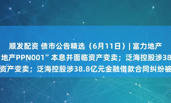 顺发配资 债市公告精选（6月11日）| 富力地产未能按期兑付“20富力地产PPN001”本息并面临资产变卖；泛海控股涉38.8亿元金融借款合同纠纷被诉