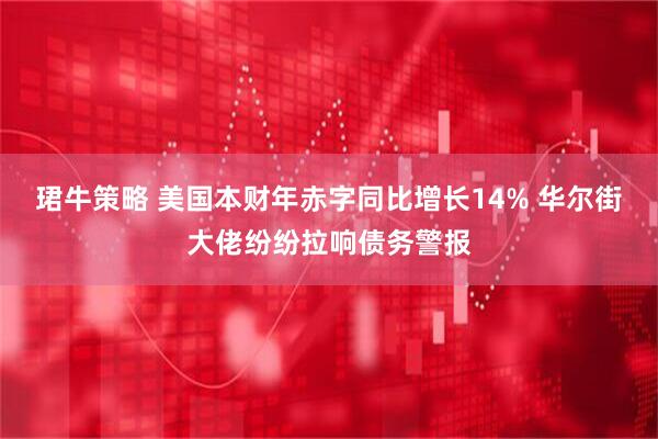 珺牛策略 美国本财年赤字同比增长14% 华尔街大佬纷纷拉响债务警报
