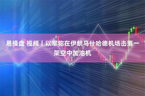易操盘 视频丨以军称在伊朗马什哈德机场击落一架空中加油机