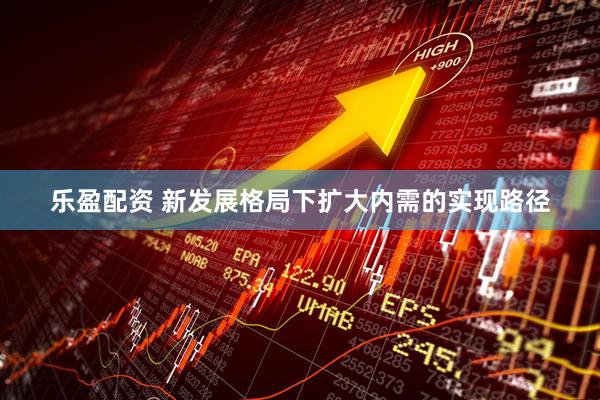乐盈配资 新发展格局下扩大内需的实现路径