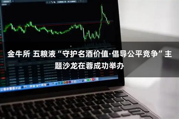 金牛所 五粮液“守护名酒价值·倡导公平竞争”主题沙龙在蓉成功举办