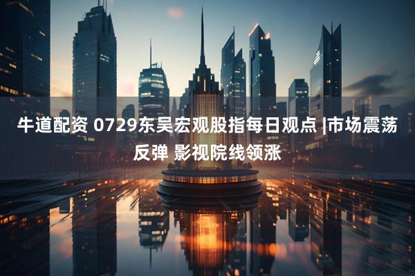牛道配资 0729东吴宏观股指每日观点 |市场震荡反弹 影视院线领涨