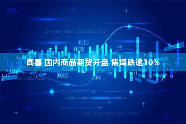 闻喜 国内商品期货开盘 焦煤跌逾10%