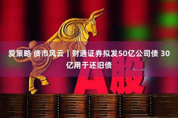 爱策略 债市风云｜财通证券拟发50亿公司债 30亿用于还旧债