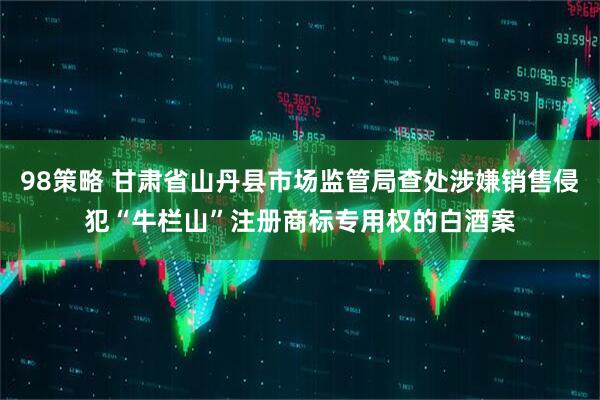 98策略 甘肃省山丹县市场监管局查处涉嫌销售侵犯“牛栏山”注册商标专用权的白酒案