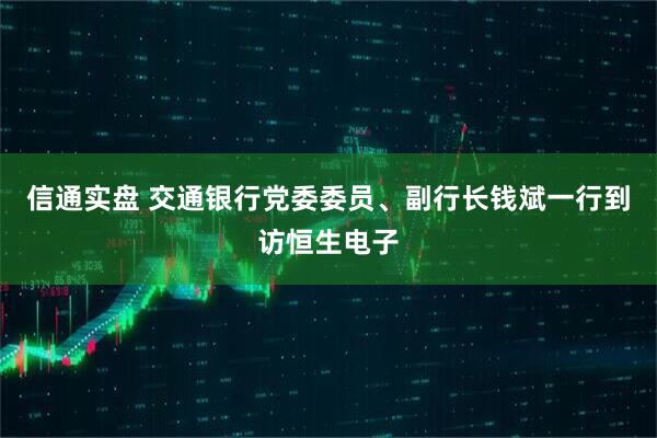 信通实盘 交通银行党委委员、副行长钱斌一行到访恒生电子