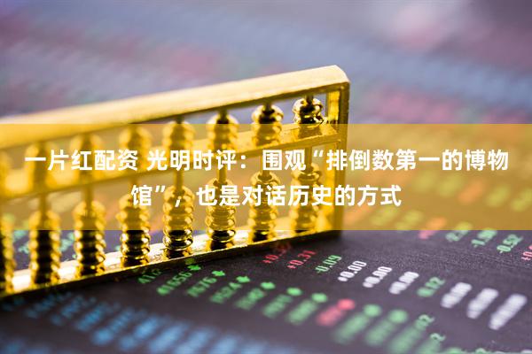 一片红配资 光明时评：围观“排倒数第一的博物馆”，也是对话历史的方式