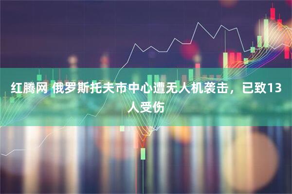 红腾网 俄罗斯托夫市中心遭无人机袭击，已致13人受伤