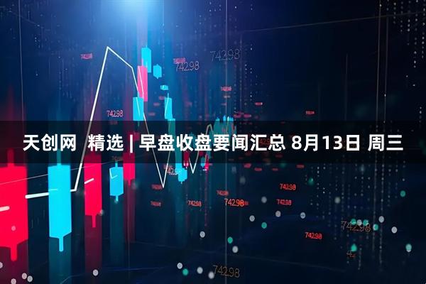 天创网  精选 | 早盘收盘要闻汇总 8月13日 周三