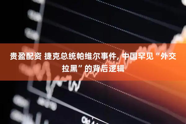 贵盈配资 捷克总统帕维尔事件, 中国罕见“外交拉黑”的背后逻辑