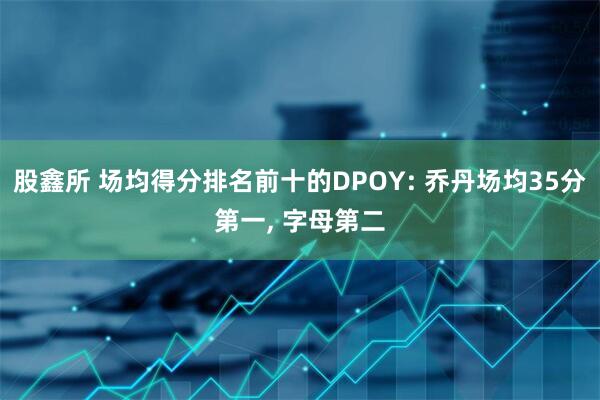 股鑫所 场均得分排名前十的DPOY: 乔丹场均35分第一, 字母第二