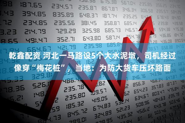 乾鑫配资 河北一马路设5个大水泥墩，司机经过像穿“梅花桩”，当地：为防大货车压坏路面