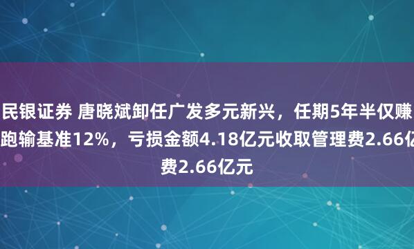 民银证券 唐晓斌卸任广发多元新兴，任期5年半仅赚1%跑输基准12%，亏损金额4.18亿元收取管理费2.66亿元