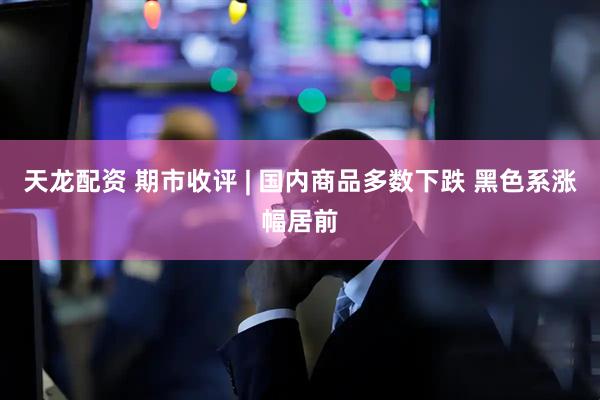天龙配资 期市收评 | 国内商品多数下跌 黑色系涨幅居前