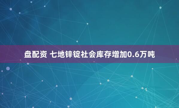 盘配资 七地锌锭社会库存增加0.6万吨