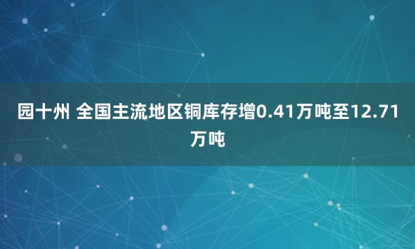 园十州 全国主流地区铜库存增0.41万吨至12.71万吨