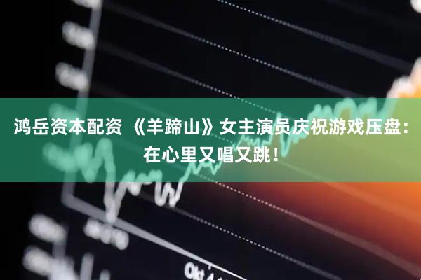 鸿岳资本配资 《羊蹄山》女主演员庆祝游戏压盘：在心里又唱又跳！