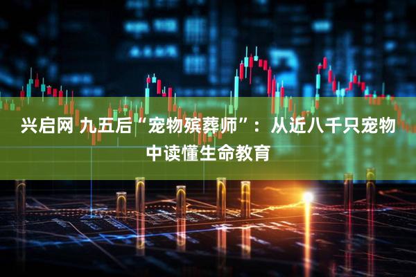 兴启网 九五后“宠物殡葬师”：从近八千只宠物中读懂生命教育