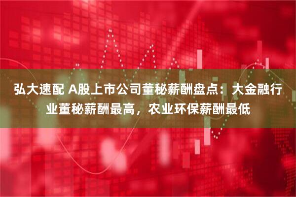弘大速配 A股上市公司董秘薪酬盘点：大金融行业董秘薪酬最高，农业环保薪酬最低