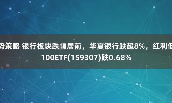 牛势策略 银行板块跌幅居前，华夏银行跌超8%，红利低波100ETF(159307)跌0.68%