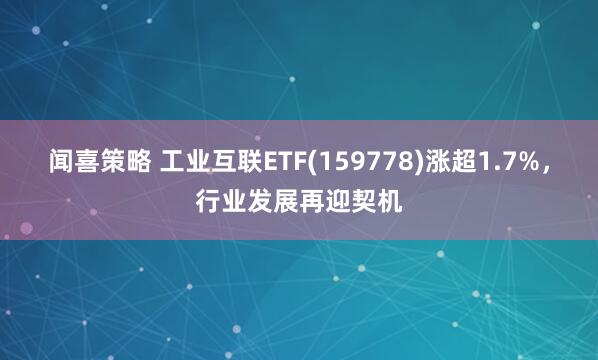 闻喜策略 工业互联ETF(159778)涨超1.7%，行业发展再迎契机