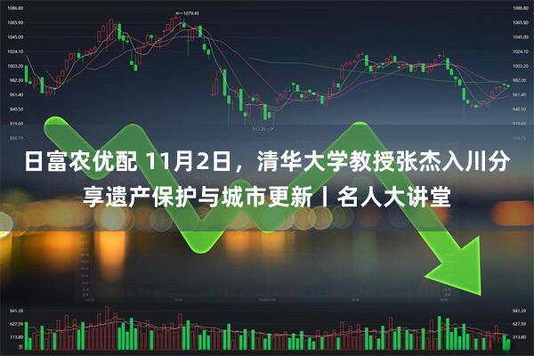 日富农优配 11月2日，清华大学教授张杰入川分享遗产保护与城市更新丨名人大讲堂