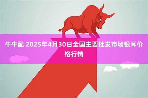 牛牛配 2025年4月30日全国主要批发市场银耳价格行情