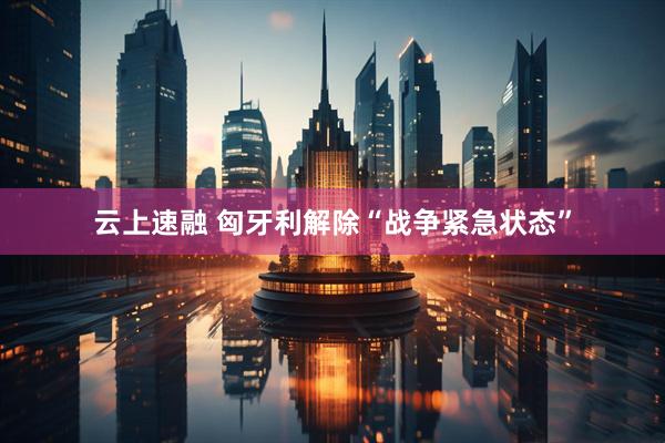 云上速融 匈牙利解除“战争紧急状态”