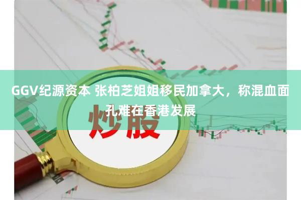 GGV纪源资本 张柏芝姐姐移民加拿大,称混血面孔难在香港发展