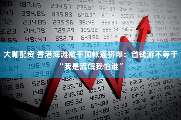 大咖配资 香港海滩被千顶帐篷挤爆：省钱游不等于“我是流氓我怕谁”