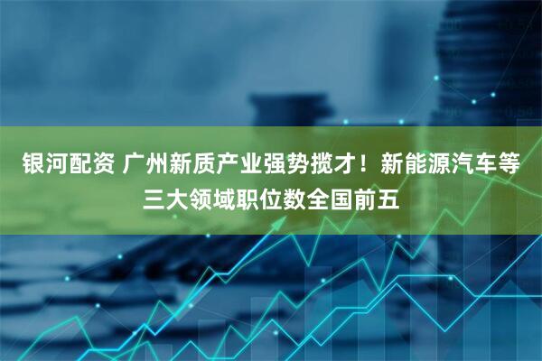 银河配资 广州新质产业强势揽才！新能源汽车等三大领域职位数全国前五